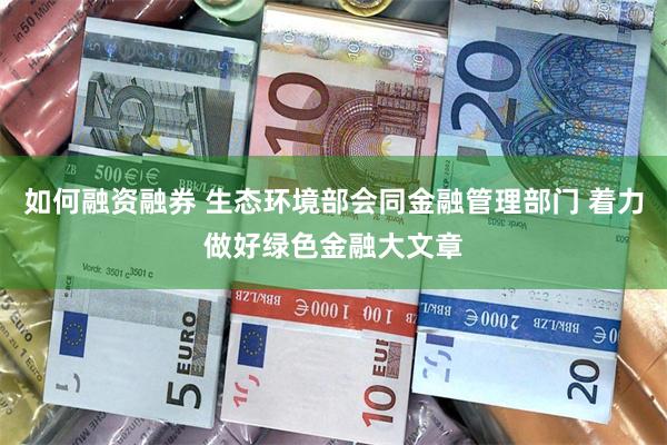 如何融资融券 生态环境部会同金融管理部门 着力做好绿色金融大文章