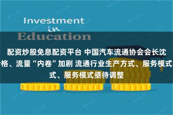 配资炒股免息配资平台 中国汽车流通协会会长沈进军：价格、流量“内卷”加剧 流通行业生产方式、服务模式亟待调整