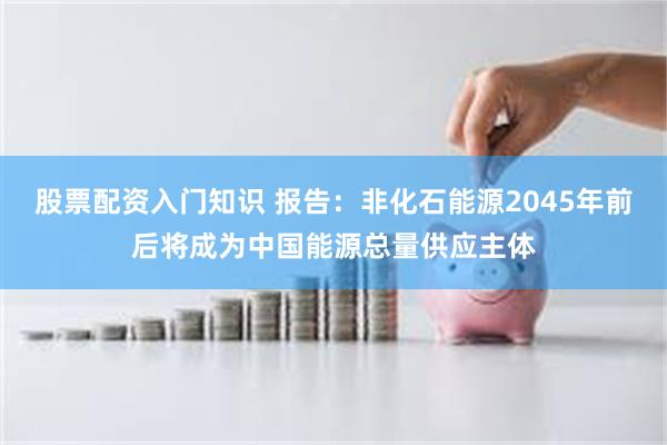 股票配资入门知识 报告：非化石能源2045年前后将成为中国能源总量供应主体