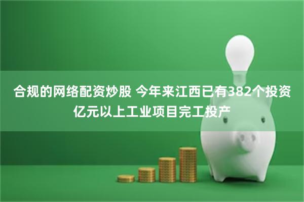 合规的网络配资炒股 今年来江西已有382个投资亿元以上工业项目完工投产