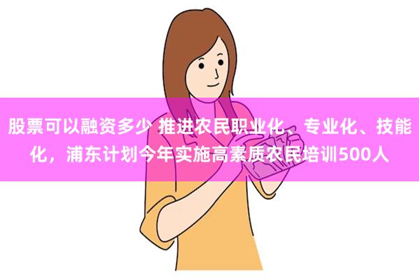 股票可以融资多少 推进农民职业化、专业化、技能化，浦东计划今年实施高素质农民培训500人