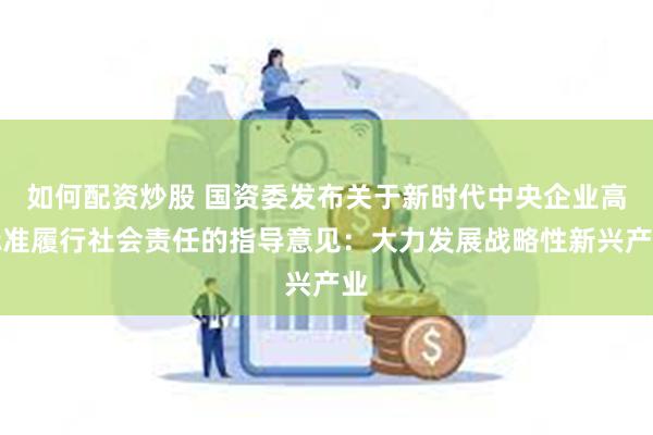 如何配资炒股 国资委发布关于新时代中央企业高标准履行社会责任的指导意见：大力发展战略性新兴产业