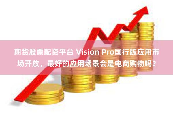 期货股票配资平台 Vision Pro国行版应用市场开放，最好的应用场景会是电商购物吗？