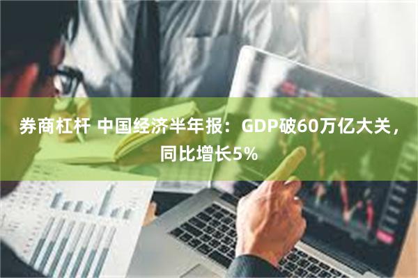 券商杠杆 中国经济半年报：GDP破60万亿大关，同比增长5%