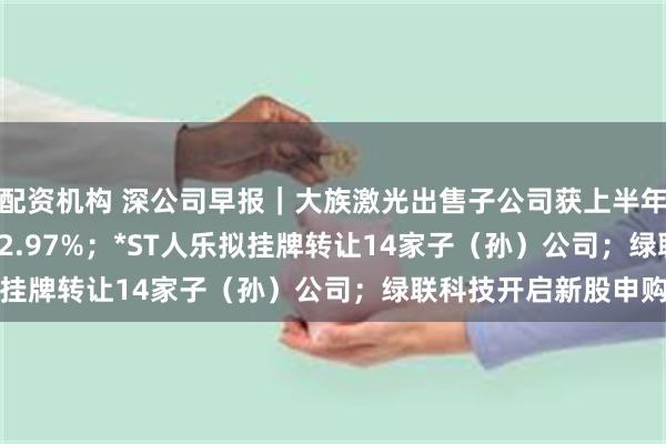 配资机构 深公司早报｜大族激光出售子公司获上半年增长181.34%至192.97%；*ST人乐拟挂牌转让14家子（孙）公司；绿联科技开启新股申购