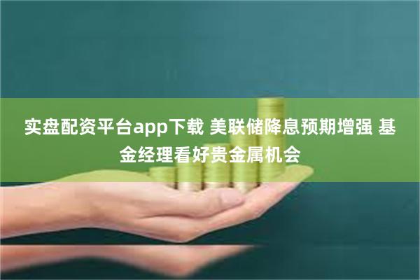 实盘配资平台app下载 美联储降息预期增强 基金经理看好贵金属机会