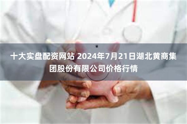 十大实盘配资网站 2024年7月21日湖北黄商集团股份有限公司价格行情