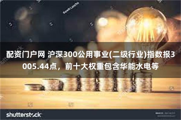 配资门户网 沪深300公用事业(二级行业)指数报3005.44点，前十大权重包含华能水电等