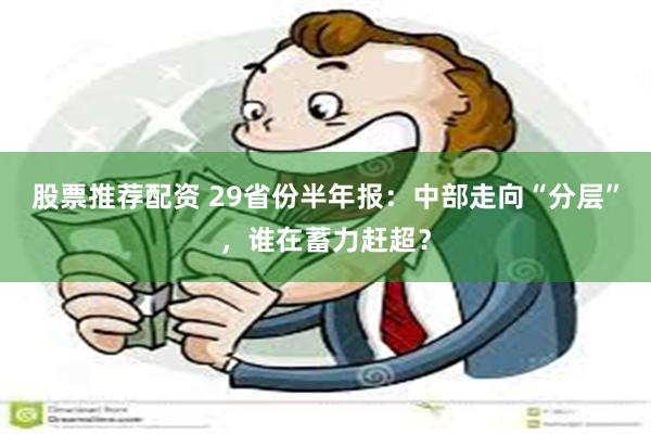 股票推荐配资 29省份半年报：中部走向“分层”，谁在蓄力赶超？