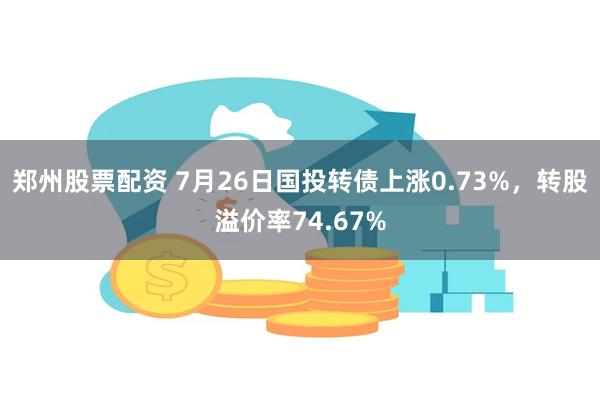 郑州股票配资 7月26日国投转债上涨0.73%，转股溢价率74.67%