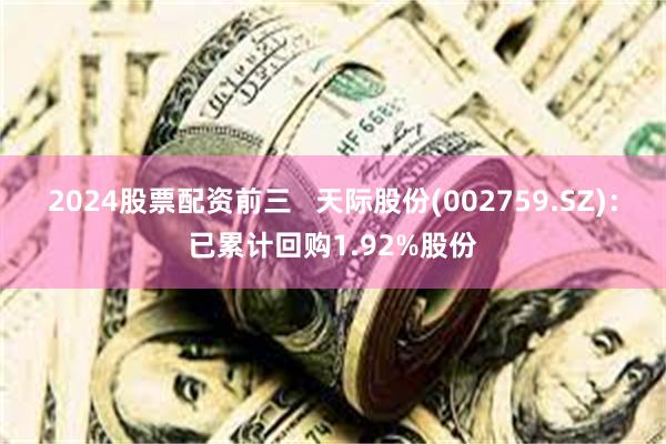 2024股票配资前三   天际股份(002759.SZ)：已累计回购1.92%股份