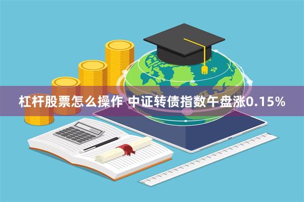 杠杆股票怎么操作 中证转债指数午盘涨0.15%