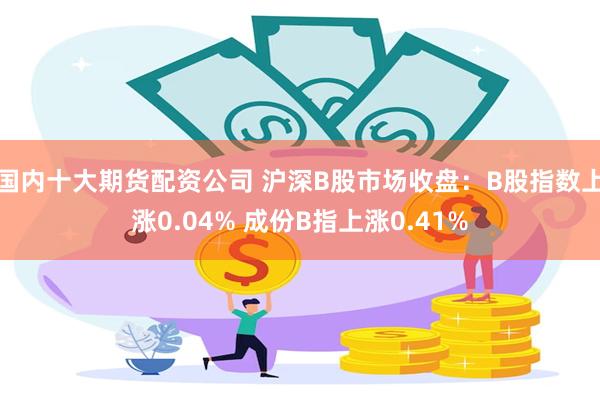 国内十大期货配资公司 沪深B股市场收盘：B股指数上涨0.04% 成份B指上涨0.41%