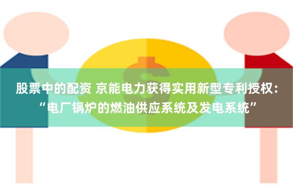 股票中的配资 京能电力获得实用新型专利授权：“电厂锅炉的燃油供应系统及发电系统”