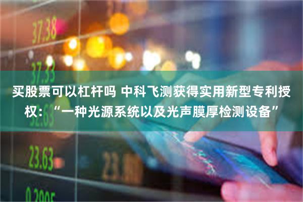 买股票可以杠杆吗 中科飞测获得实用新型专利授权：“一种光源系统以及光声膜厚检测设备”