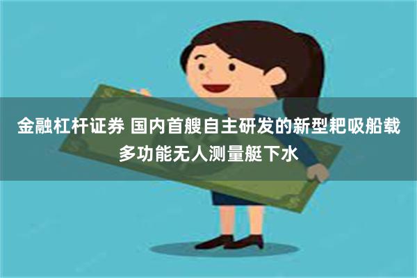 金融杠杆证券 国内首艘自主研发的新型耙吸船载多功能无人测量艇下水