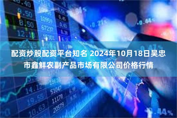 配资炒股配资平台知名 2024年10月18日吴忠市鑫鲜农副产品市场有限公司价格行情