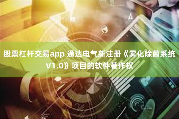 股票杠杆交易app 通达电气新注册《雾化除菌系统V1.0》项目的软件著作权