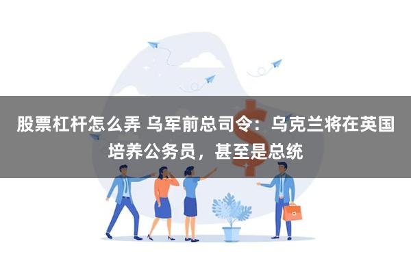 股票杠杆怎么弄 乌军前总司令：乌克兰将在英国培养公务员，甚至是总统