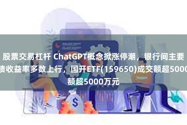 股票交易杠杆 ChatGPT概念掀涨停潮，银行间主要利率债收益率多数上行，国开ETF(159650)成交额超5000万元