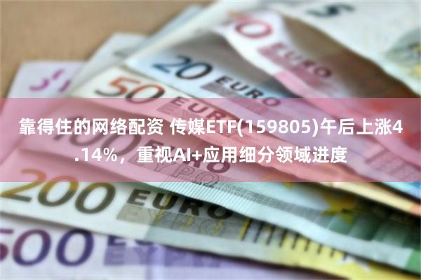 靠得住的网络配资 传媒ETF(159805)午后上涨4.14%，重视AI+应用细分领域进度