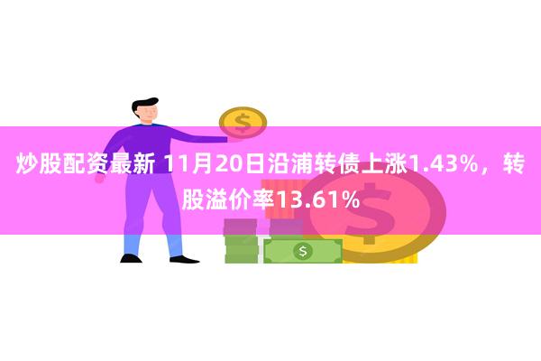 炒股配资最新 11月20日沿浦转债上涨1.43%，转股溢价率13.61%