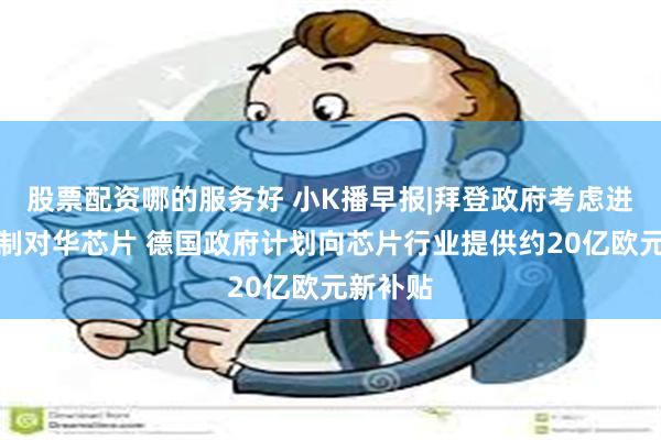 股票配资哪的服务好 小K播早报|拜登政府考虑进一步管制对华芯片 德国政府计划向芯片行业提供约20亿欧元新补贴