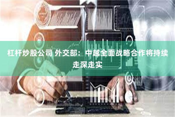 杠杆炒股公司 外交部：中越全面战略合作将持续走深走实