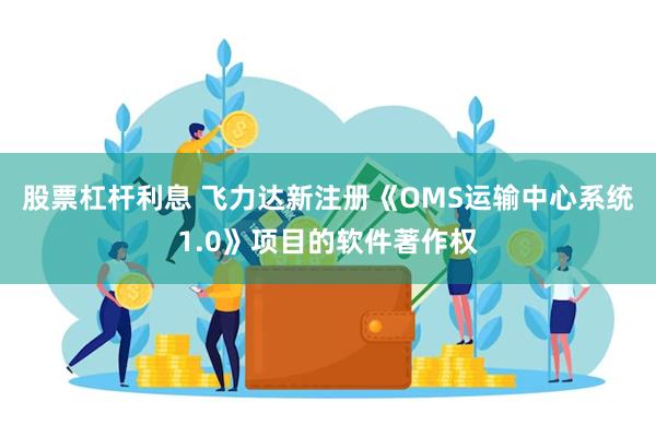 股票杠杆利息 飞力达新注册《OMS运输中心系统1.0》项目的软件著作权