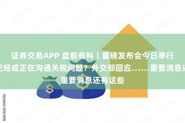 证券交易APP 盘前有料丨重磅发布会今日举行；中美已经或正在沟通关税问题？外交部回应……重要消息还有这些