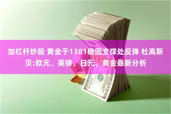 加杠杆炒股 黄金于1381稳固支撑处反弹 杜高斯贝:欧元、英镑、日元、黄金最新分析