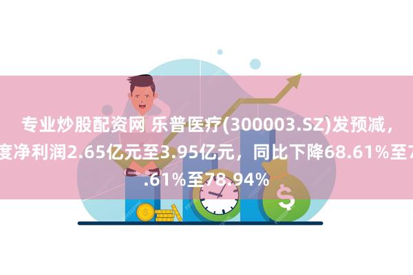 专业炒股配资网 乐普医疗(300003.SZ)发预减，预计年度净利润2.65亿元至3.95亿元，同比下降68.61%至78.94%