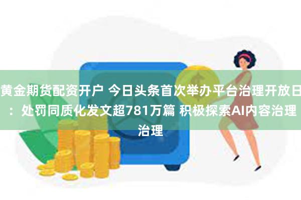 黄金期货配资开户 今日头条首次举办平台治理开放日 ：处罚同质化发文超781万篇 积极探索AI内容治理