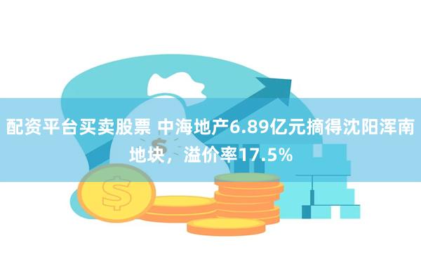 配资平台买卖股票 中海地产6.89亿元摘得沈阳浑南地块，溢价率17.5%