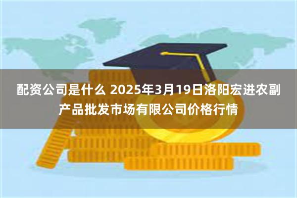 配资公司是什么 2025年3月19日洛阳宏进农副产品批发市场有限公司价格行情